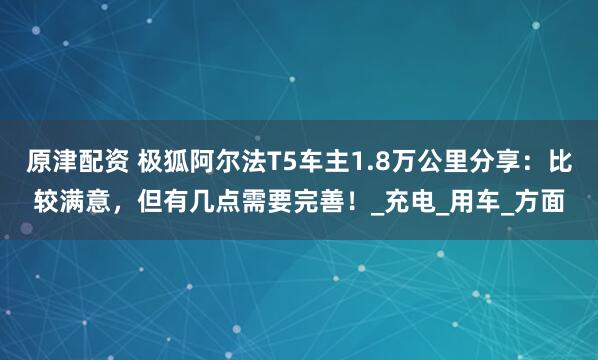 原津配资 极狐阿尔法T5车主1.8万公里分享：比较满意，但有几点需要完善！_充电_用车_方面