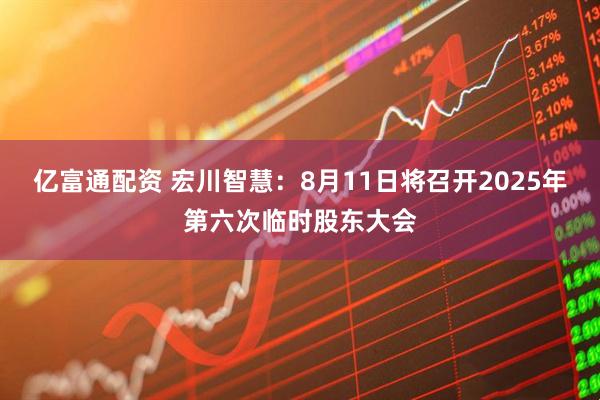 亿富通配资 宏川智慧：8月11日将召开2025年第六次临时股东大会