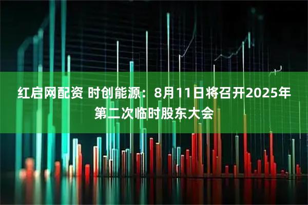 红启网配资 时创能源：8月11日将召开2025年第二次临时股东大会