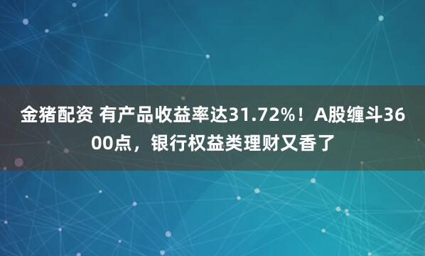 金猪配资 有产品收益率达31.72%！A股缠斗3600点，银行权益类理财又香了