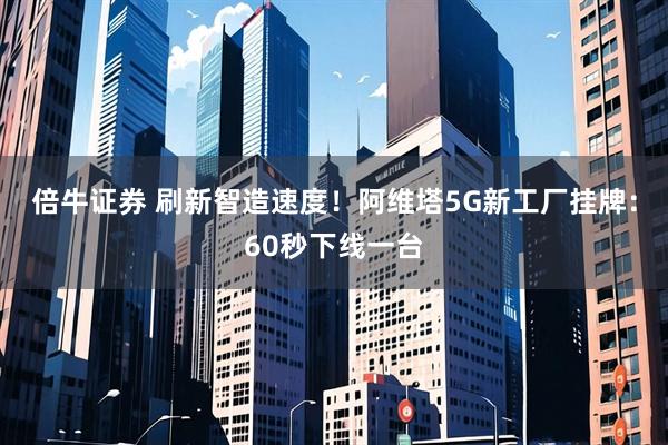 倍牛证券 刷新智造速度！阿维塔5G新工厂挂牌：60秒下线一台
