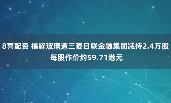 8喜配资 福耀玻璃遭三菱日联金融集团减持2.4万股 每股作价约59.71港元
