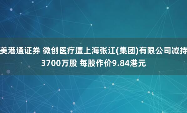 美港通证券 微创医疗遭上海张江(集团)有限公司减持3700万股 每股作价9.84港元
