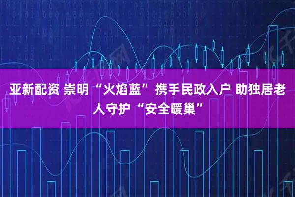亚新配资 崇明 “火焰蓝” 携手民政入户 助独居老人守护 “安全暖巢”
