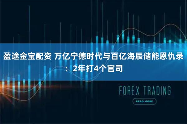 盈途金宝配资 万亿宁德时代与百亿海辰储能恩仇录：2年打4个官司