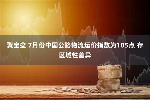 聚宝盆 7月份中国公路物流运价指数为105点 存区域性差异