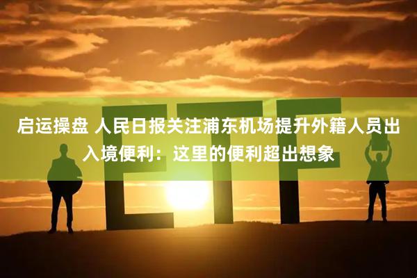 启运操盘 人民日报关注浦东机场提升外籍人员出入境便利：这里的便利超出想象
