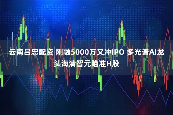 云南吕忠配资 刚融5000万又冲IPO 多光谱AI龙头海清智元瞄准H股