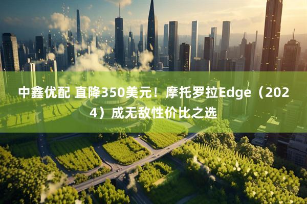 中鑫优配 直降350美元！摩托罗拉Edge（2024）成无敌性价比之选