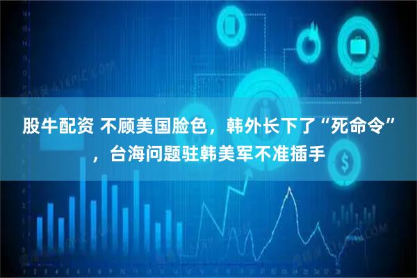 股牛配资 不顾美国脸色，韩外长下了“死命令”，台海问题驻韩美军不准插手