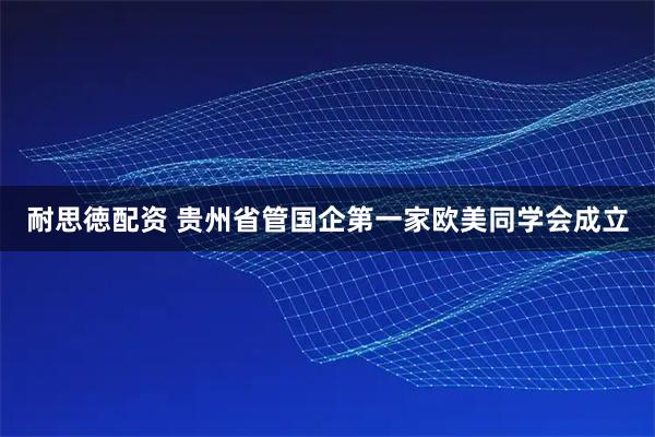 耐思徳配资 贵州省管国企第一家欧美同学会成立