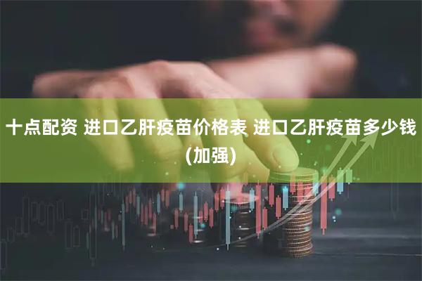 十点配资 进口乙肝疫苗价格表 进口乙肝疫苗多少钱(加强)