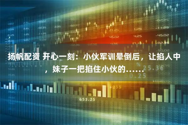扬帆配资 开心一刻：小伙军训晕倒后，让掐人中，妹子一把掐住小伙的……
