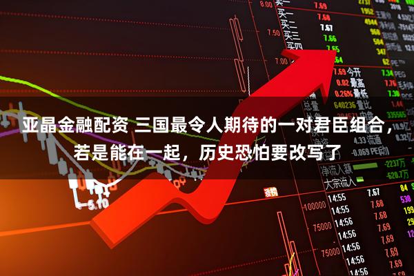 亚晶金融配资 三国最令人期待的一对君臣组合，若是能在一起，历史恐怕要改写了