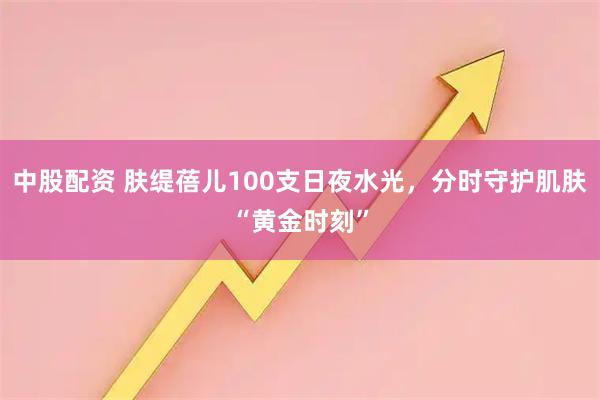中股配资 肤缇蓓儿100支日夜水光，分时守护肌肤“黄金时刻”