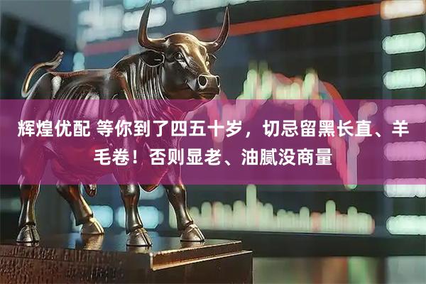 辉煌优配 等你到了四五十岁，切忌留黑长直、羊毛卷！否则显老、油腻没商量