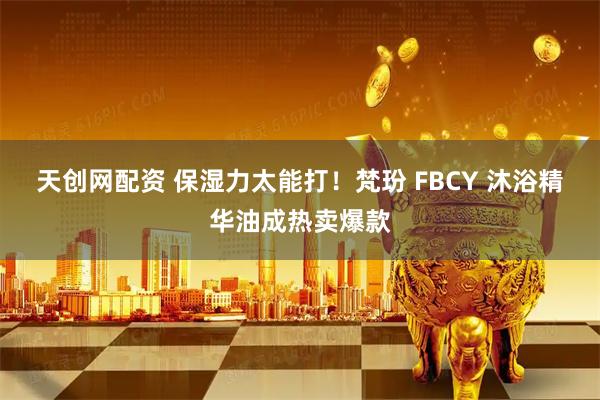 天创网配资 保湿力太能打！梵玢 FBCY 沐浴精华油成热卖爆款