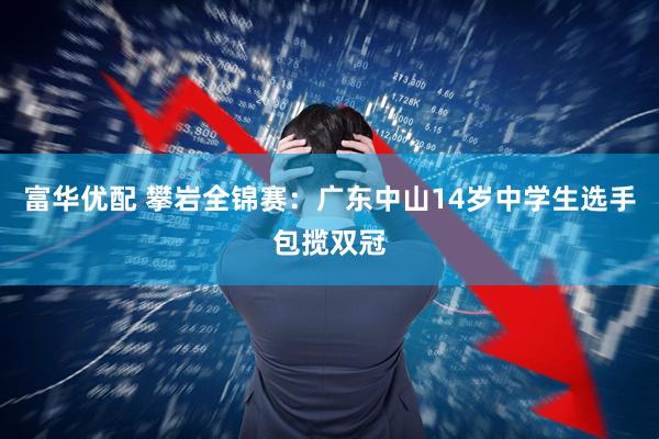 富华优配 攀岩全锦赛：广东中山14岁中学生选手包揽双冠