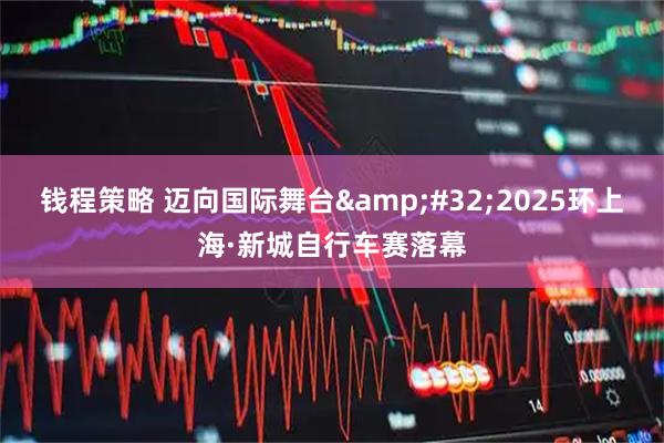 钱程策略 迈向国际舞台 2025环上海·新城自行车赛落幕