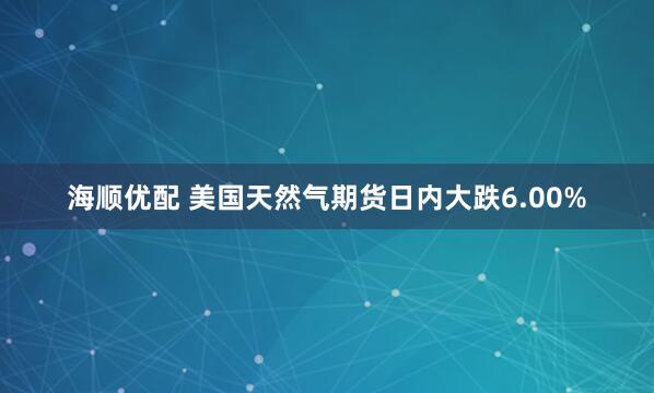 海顺优配 美国天然气期货日内大跌6.00%