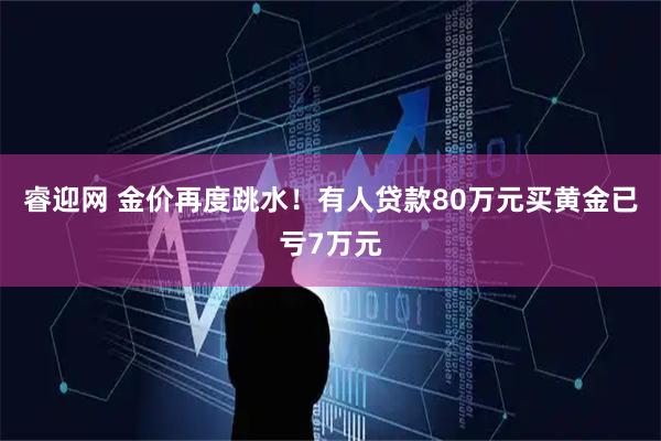 睿迎网 金价再度跳水！有人贷款80万元买黄金已亏7万元