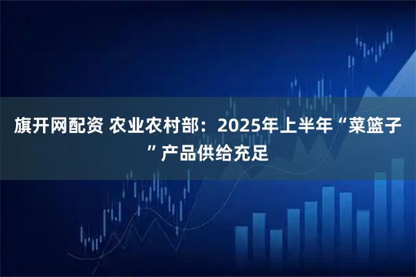 旗开网配资 农业农村部：2025年上半年“菜篮子”产品供给充足
