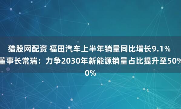 猎股网配资 福田汽车上半年销量同比增长9.1% 董事长常瑞：力争2030年新能源销量占比提升至50%