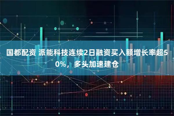 国都配资 派能科技连续2日融资买入额增长率超50%，多头加速建仓
