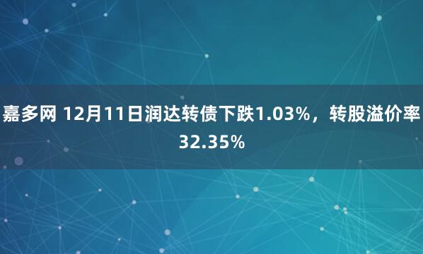 嘉多网 12月11日润达转债下跌1.03%，转股溢价率32.35%