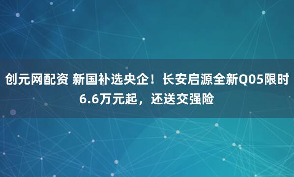 创元网配资 新国补选央企！长安启源全新Q05限时6.6万元起，还送交强险