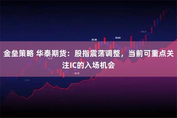 金垒策略 华泰期货：股指震荡调整，当前可重点关注IC的入场机会