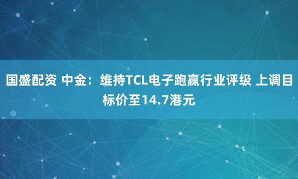 国盛配资 中金：维持TCL电子跑赢行业评级 上调目标价至14.7港元