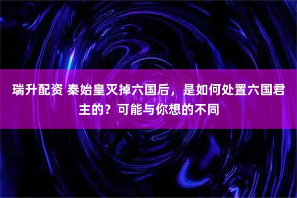 瑞升配资 秦始皇灭掉六国后，是如何处置六国君主的？可能与你想的不同