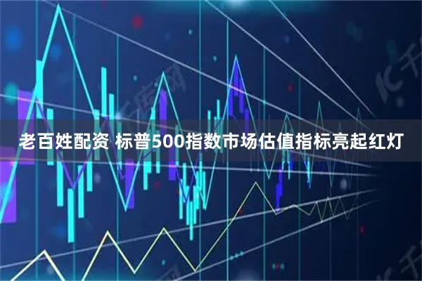 老百姓配资 标普500指数市场估值指标亮起红灯