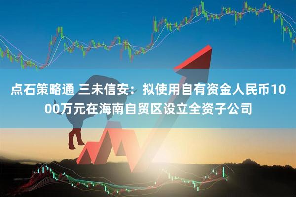 点石策略通 三未信安：拟使用自有资金人民币1000万元在海南自贸区设立全资子公司